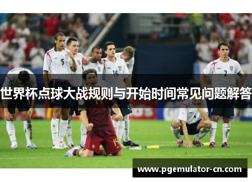 世界杯点球大战规则与开始时间常见问题解答