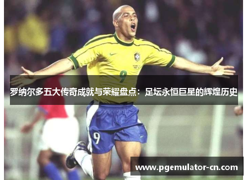 罗纳尔多五大传奇成就与荣耀盘点：足坛永恒巨星的辉煌历史