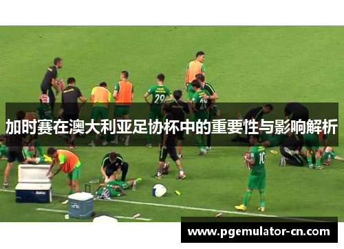 加时赛在澳大利亚足协杯中的重要性与影响解析 加时赛在澳大利亚足协杯中的重要性与影响解析