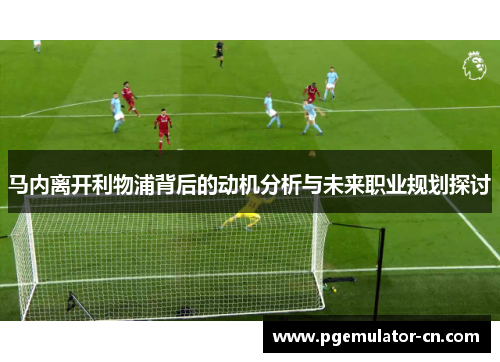 马内离开利物浦背后的动机分析与未来职业规划探讨 马内离开利物浦背后的动机分析与未来职业规划探讨