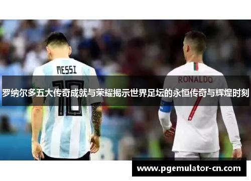 罗纳尔多五大传奇成就与荣耀揭示世界足坛的永恒传奇与辉煌时刻
