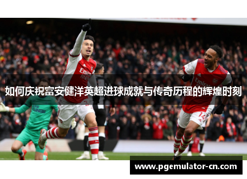 如何庆祝富安健洋英超进球成就与传奇历程的辉煌时刻 如何庆祝富安健洋英超进球成就与传奇历程的辉煌时刻