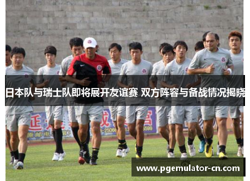 日本队与瑞士队即将展开友谊赛 双方阵容与备战情况揭晓