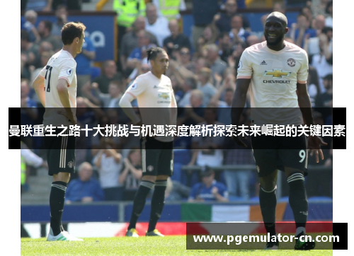 曼联重生之路十大挑战与机遇深度解析探索未来崛起的关键因素