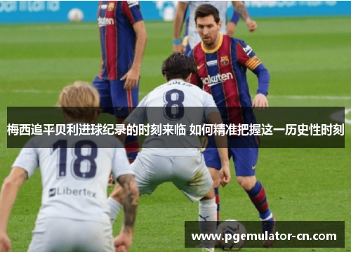 梅西追平贝利进球纪录的时刻来临 如何精准把握这一历史性时刻 梅西追平贝利进球纪录的时刻来临 如何精准把握这一历史性时刻