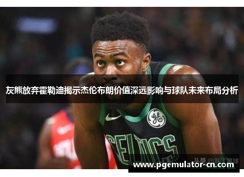 灰熊放弃霍勒迪揭示杰伦布朗价值深远影响与球队未来布局分析 灰熊放弃霍勒迪揭示杰伦布朗价值深远影响与球队未来布局分析
