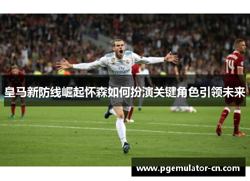 皇马新防线崛起怀森如何扮演关键角色引领未来