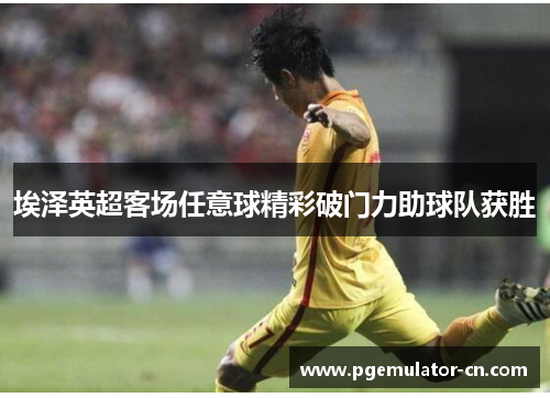 埃泽英超客场任意球精彩破门力助球队获胜
