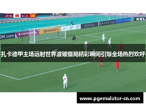 扎卡德甲主场远射世界波破僵局精彩瞬间引爆全场热烈欢呼 扎卡德甲主场远射世界波破僵局精彩瞬间引爆全场热烈欢呼
