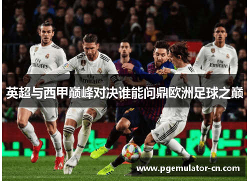 英超与西甲巅峰对决谁能问鼎欧洲足球之巅 英超与西甲巅峰对决谁能问鼎欧洲足球之巅