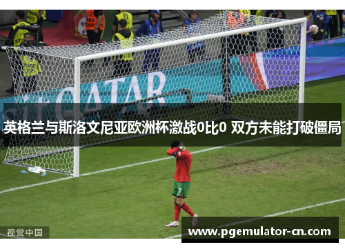 英格兰与斯洛文尼亚欧洲杯激战0比0 双方未能打破僵局 英格兰与斯洛文尼亚欧洲杯激战0比0 双方未能打破僵局