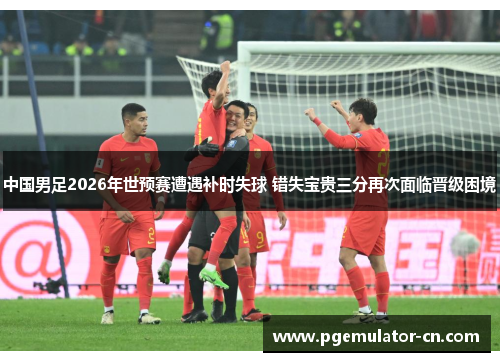 中国男足2026年世预赛遭遇补时失球 错失宝贵三分再次面临晋级困境