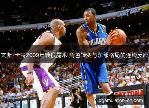 文斯·卡特2009年转投魔术 角色转变与东部格局的连锁反应 文斯·卡特2009年转投魔术 角色转变与东部格局的连锁反应